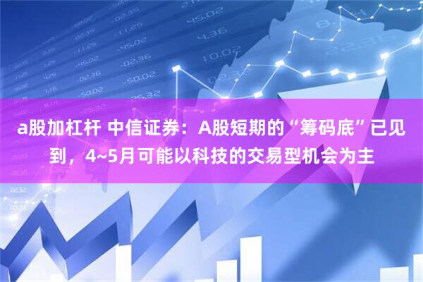 a股加杠杆 中信证券：A股短期的“筹码底”已见到，4~5月可能以科技的交易型机会为主