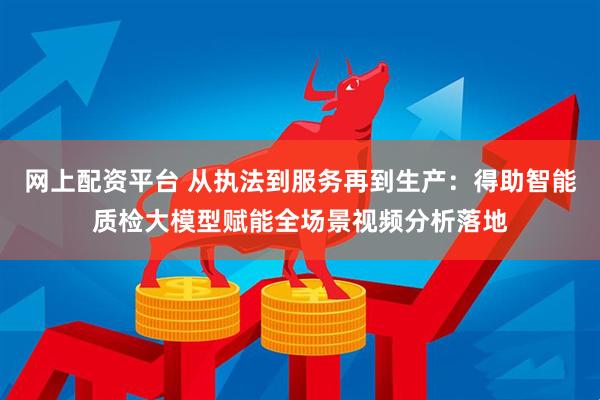 网上配资平台 从执法到服务再到生产：得助智能质检大模型赋能全场景视频分析落地