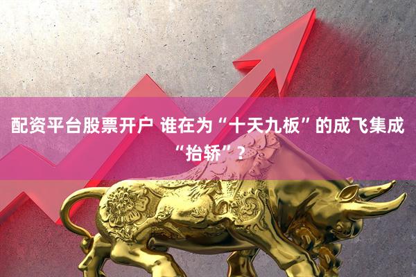 配资平台股票开户 谁在为“十天九板”的成飞集成“抬轿”？