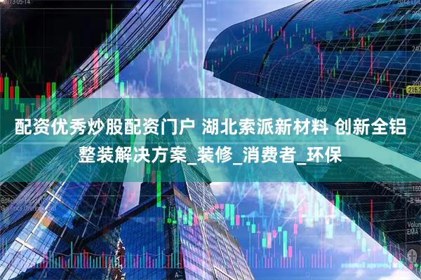 配资优秀炒股配资门户 湖北索派新材料 创新全铝整装解决方案_装修_消费者_环保