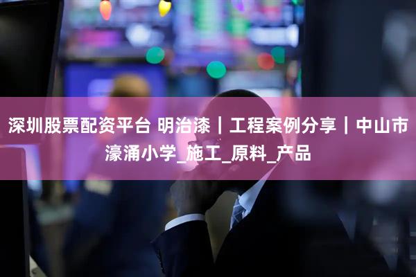 深圳股票配资平台 明治漆｜工程案例分享｜中山市濠涌小学_施工_原料_产品