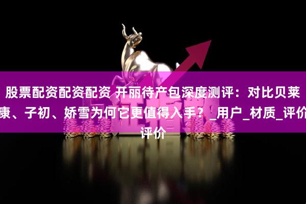 股票配资配资配资 开丽待产包深度测评：对比贝莱康、子初、娇雪为何它更值得入手？_用户_材质_评价