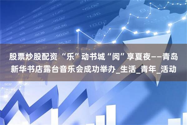 股票炒股配资 “乐”动书城“阅”享夏夜——青岛新华书店露台音乐会成功举办_生活_青年_活动