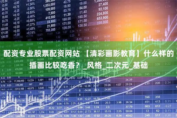 配资专业股票配资网站 【清彩画影教育】什么样的插画比较吃香？_风格_二次元_基础
