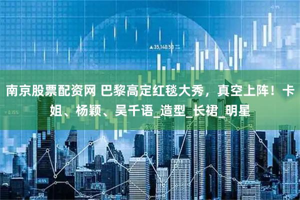 南京股票配资网 巴黎高定红毯大秀，真空上阵！卡姐、杨颖、吴千语_造型_长裙_明星