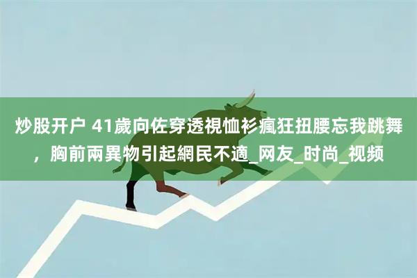 炒股开户 41歲向佐穿透視恤衫瘋狂扭腰忘我跳舞，胸前兩異物引起網民不適_网友_时尚_视频