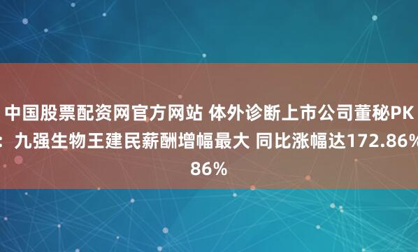 中国股票配资网官方网站 体外诊断上市公司董秘PK:九强生物王建民薪酬增幅最大 同比涨幅达172.86%