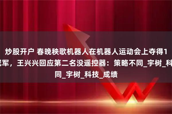 炒股开户 春晚秧歌机器人在机器人运动会上夺得1500米冠军，王兴兴回应第二名没遥控器：策略不同_宇树_科技_成绩