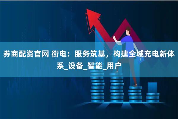 券商配资官网 街电：服务筑基，构建全域充电新体系_设备_智能_用户