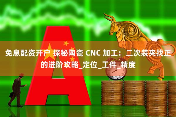 免息配资开户 探秘陶瓷 CNC 加工：二次装夹找正的进阶攻略_定位_工件_精度