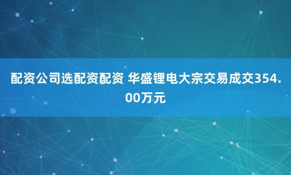 配资公司选配资配资 华盛锂电大宗交易成交354.00万元