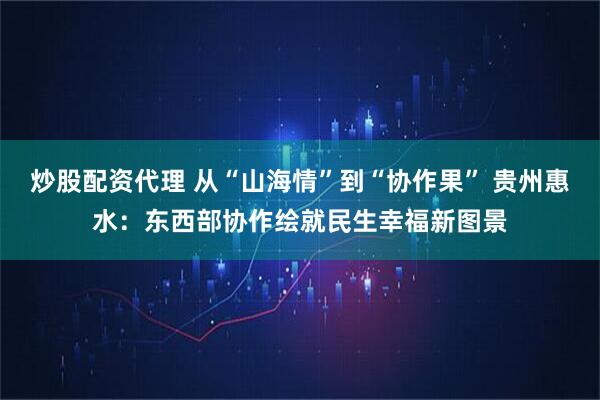 炒股配资代理 从“山海情”到“协作果” 贵州惠水：东西部协作绘就民生幸福新图景