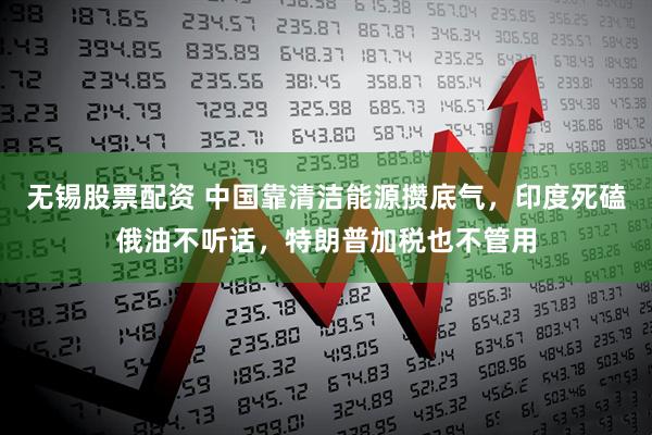 无锡股票配资 中国靠清洁能源攒底气，印度死磕俄油不听话，特朗普加税也不管用