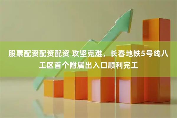 股票配资配资配资 攻坚克难，长春地铁5号线八工区首个附属出入口顺利完工