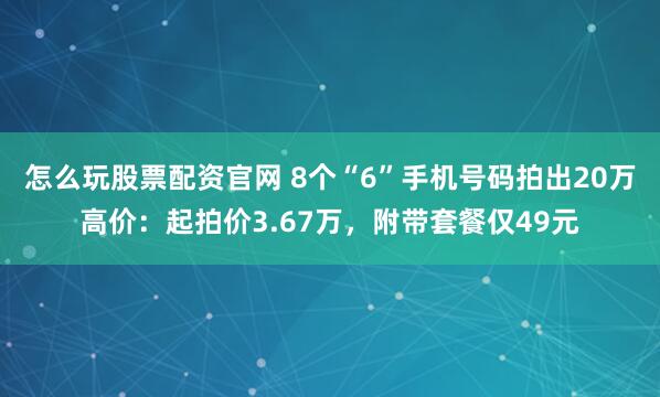 怎么玩股票配资官网 8个“6”手机号码拍出20万高价：起拍价3.67万，附带套餐仅49元