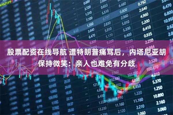 股票配资在线导航 遭特朗普痛骂后，内塔尼亚胡保持微笑：亲人也难免有分歧
