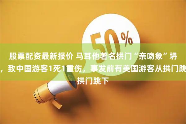 股票配资最新报价 马耳他著名拱门“亲吻象”坍塌，致中国游客1死1重伤，事发前有美国游客从拱门跳下