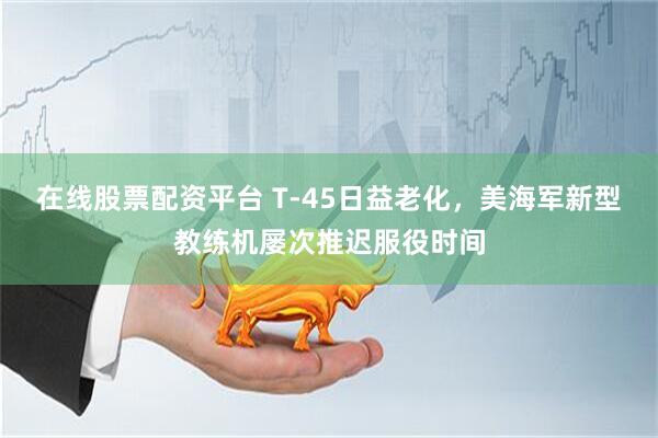 在线股票配资平台 T-45日益老化，美海军新型教练机屡次推迟服役时间