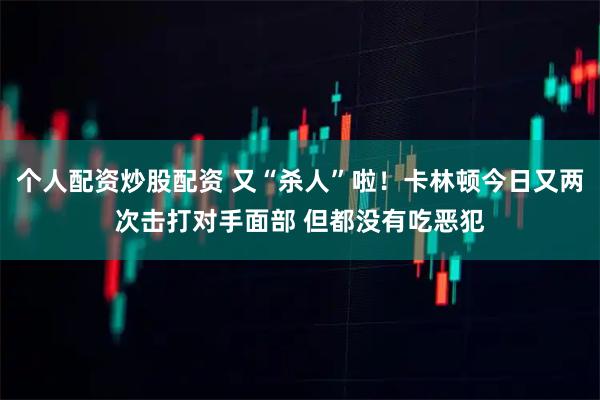 个人配资炒股配资 又“杀人”啦！卡林顿今日又两次击打对手面部 但都没有吃恶犯